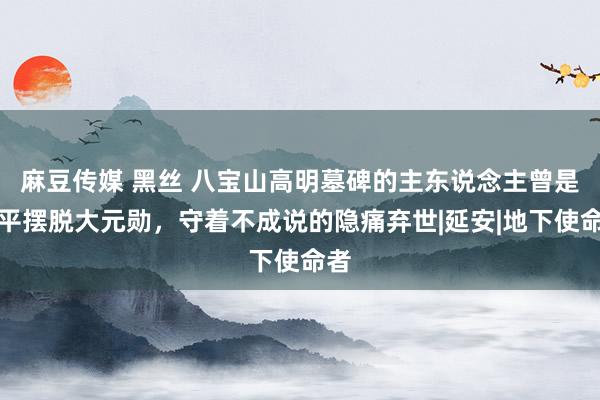 麻豆传媒 黑丝 八宝山高明墓碑的主东说念主曾是北平摆脱大元勋，守着不成说的隐痛弃世|延安|地下使命者