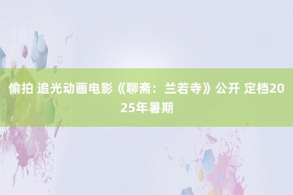 偷拍 追光动画电影《聊斋：兰若寺》公开 定档2025年暑期