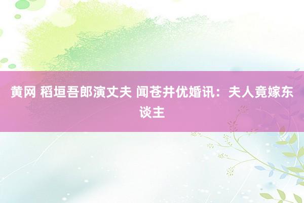 黄网 稻垣吾郎演丈夫 闻苍井优婚讯：夫人竟嫁东谈主