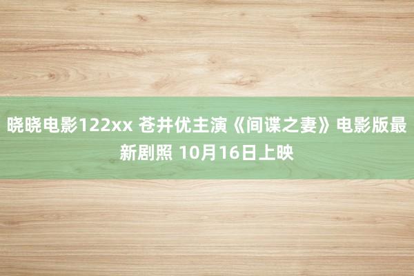 晓晓电影122xx 苍井优主演《间谍之妻》电影版最新剧照 10月16日上映