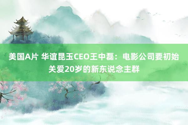 美国A片 华谊昆玉CEO王中磊：电影公司要初始关爱20岁的新东说念主群