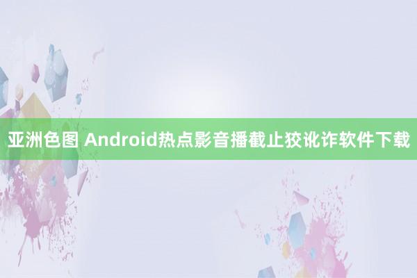 亚洲色图 Android热点影音播截止狡讹诈软件下载