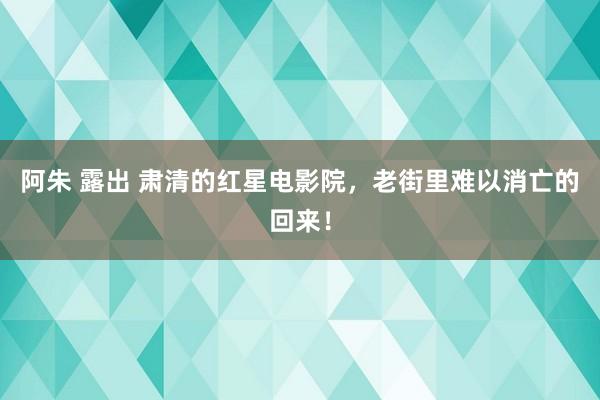 阿朱 露出 肃清的红星电影院，老街里难以消亡的回来！