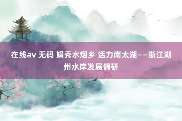 在线av 无码 娟秀水烟乡 活力南太湖——浙江湖州水岸发展调研