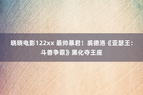 晓晓电影122xx 最帅暴君！裘德洛《亚瑟王：斗兽争霸》黑化夺王座