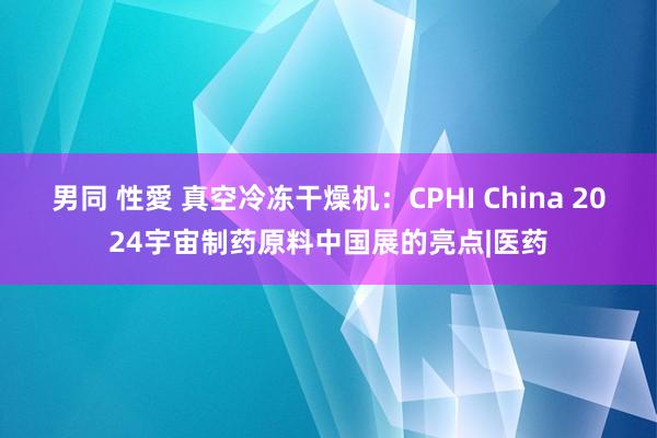 男同 性愛 真空冷冻干燥机：CPHI China 2024宇宙制药原料中国展的亮点|医药