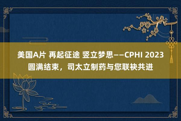 美国A片 再起征途 竖立梦思——CPHI 2023圆满结束，司太立制药与您联袂共进