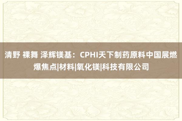 清野 裸舞 泽辉镁基：CPHI天下制药原料中国展燃爆焦点|材料|氧化镁|科技有限公司