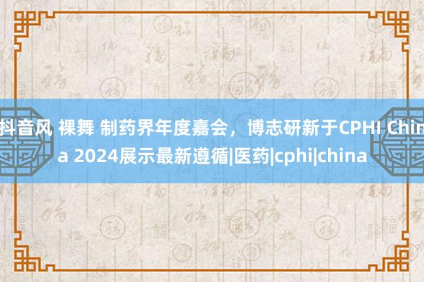 抖音风 裸舞 制药界年度嘉会，博志研新于CPHI China 2024展示最新遵循|医药|cphi|china