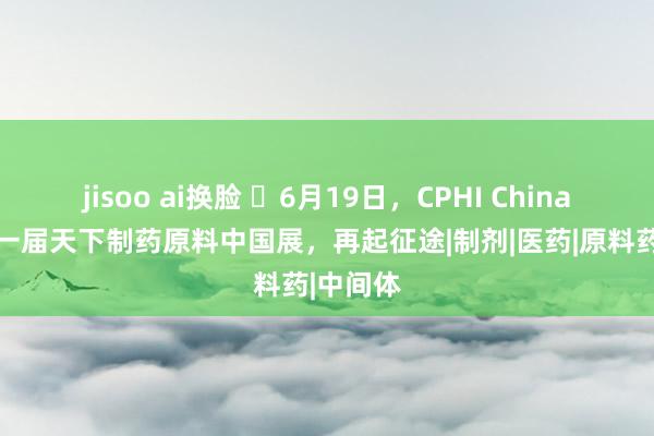 jisoo ai换脸 ​6月19日，CPHI China 第二十一届天下制药原料中国展，再起征途|制剂|医药|原料药|中间体