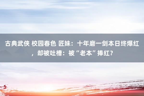 古典武侠 校园春色 匠妹：十年磨一剑本日终爆红，却被吐槽：被“老本”捧红？