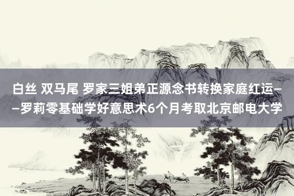 白丝 双马尾 罗家三姐弟正源念书转换家庭红运——罗莉零基础学好意思术6个月考取北京邮电大学