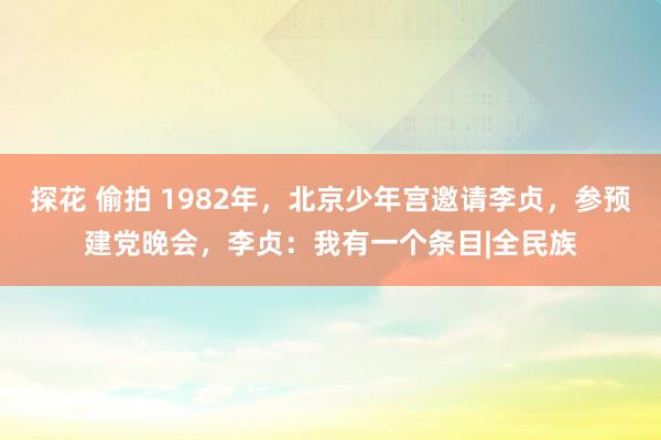 探花 偷拍 1982年，北京少年宫邀请李贞，参预建党晚会，李贞：我有一个条目|全民族