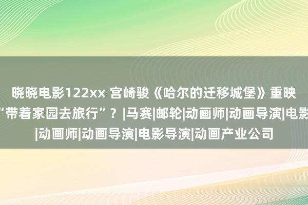 晓晓电影122xx 宫崎骏《哈尔的迁移城堡》重映，为什么咱们齐想“带着家园去旅行”？|马赛|邮轮|动画师|动画导演|电影导演|动画产业公司