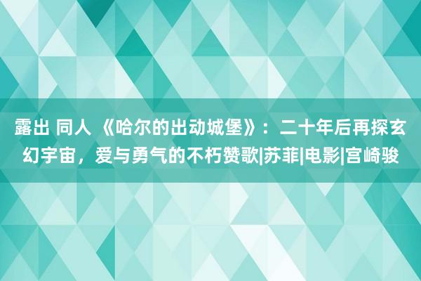 露出 同人 《哈尔的出动城堡》：二十年后再探玄幻宇宙，爱与勇气的不朽赞歌|苏菲|电影|宫崎骏