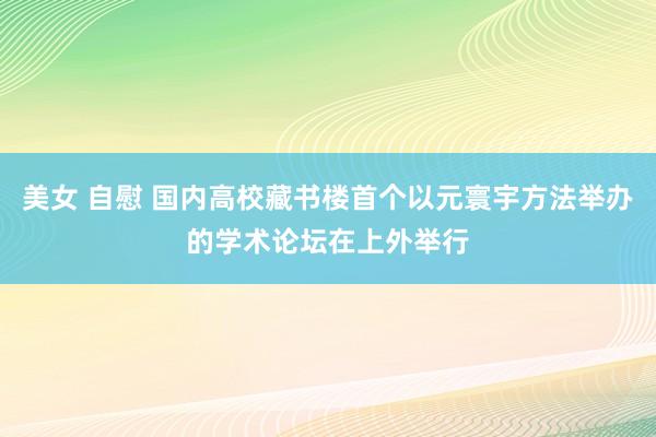 美女 自慰 国内高校藏书楼首个以元寰宇方法举办的学术论坛在上外举行