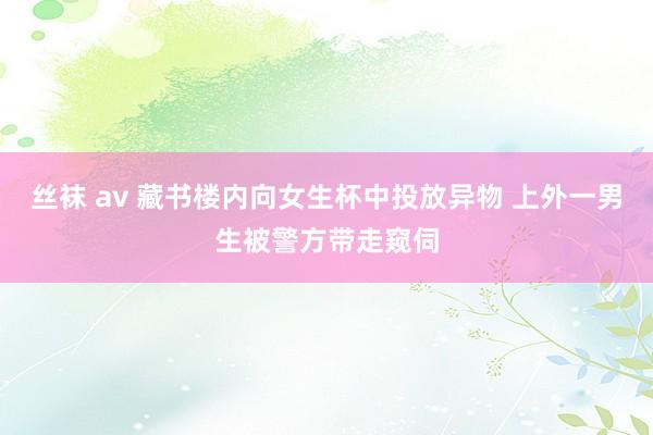 丝袜 av 藏书楼内向女生杯中投放异物 上外一男生被警方带走窥伺