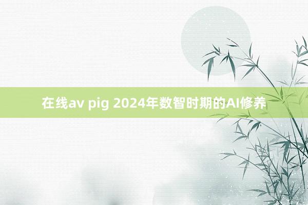 在线av pig 2024年数智时期的AI修养