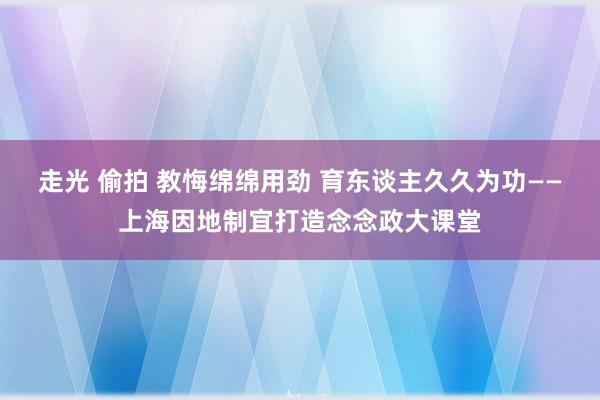 走光 偷拍 教悔绵绵用劲 育东谈主久久为功——上海因地制宜打造念念政大课堂