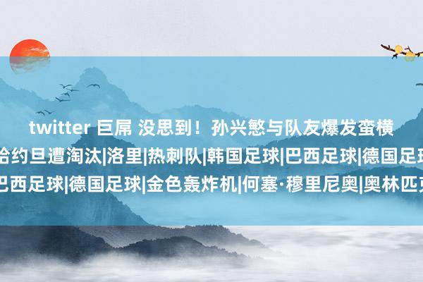 twitter 巨屌 没思到！孙兴慜与队友爆发蛮横冲破，波折导致韩国输给约旦遭淘汰|洛里|热刺队|韩国足球|巴西足球|德国足球|金色轰炸机|何塞·穆里尼奥|奥林匹克清醒会