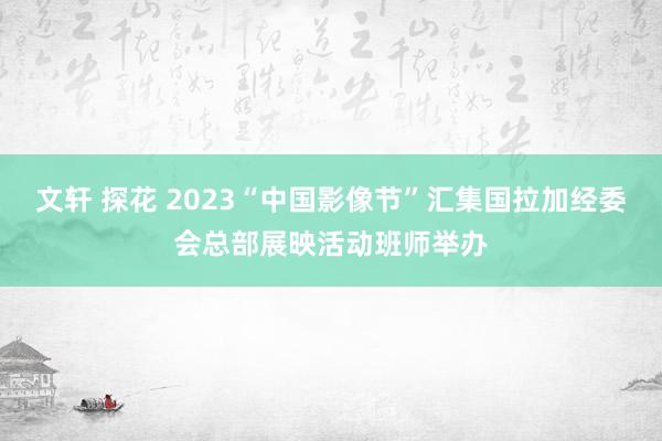 文轩 探花 2023“中国影像节”汇集国拉加经委会总部展映活动班师举办