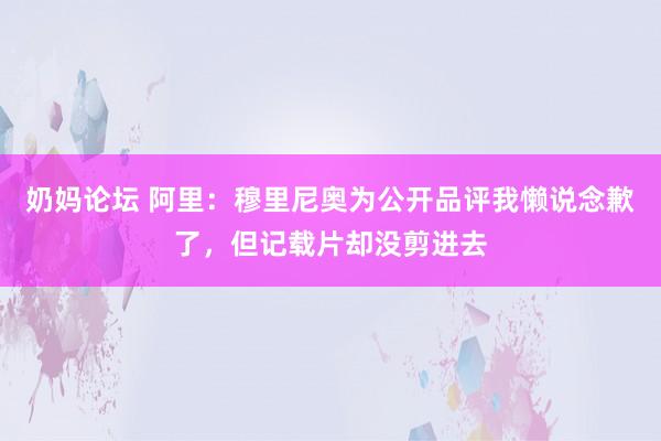 奶妈论坛 阿里：穆里尼奥为公开品评我懒说念歉了，但记载片却没剪进去