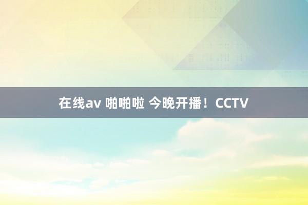 在线av 啪啪啦 今晚开播！CCTV