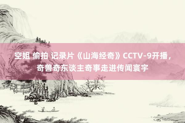 空姐 偷拍 记录片《山海经奇》CCTV-9开播，奇兽奇东谈主奇事走进传闻寰宇